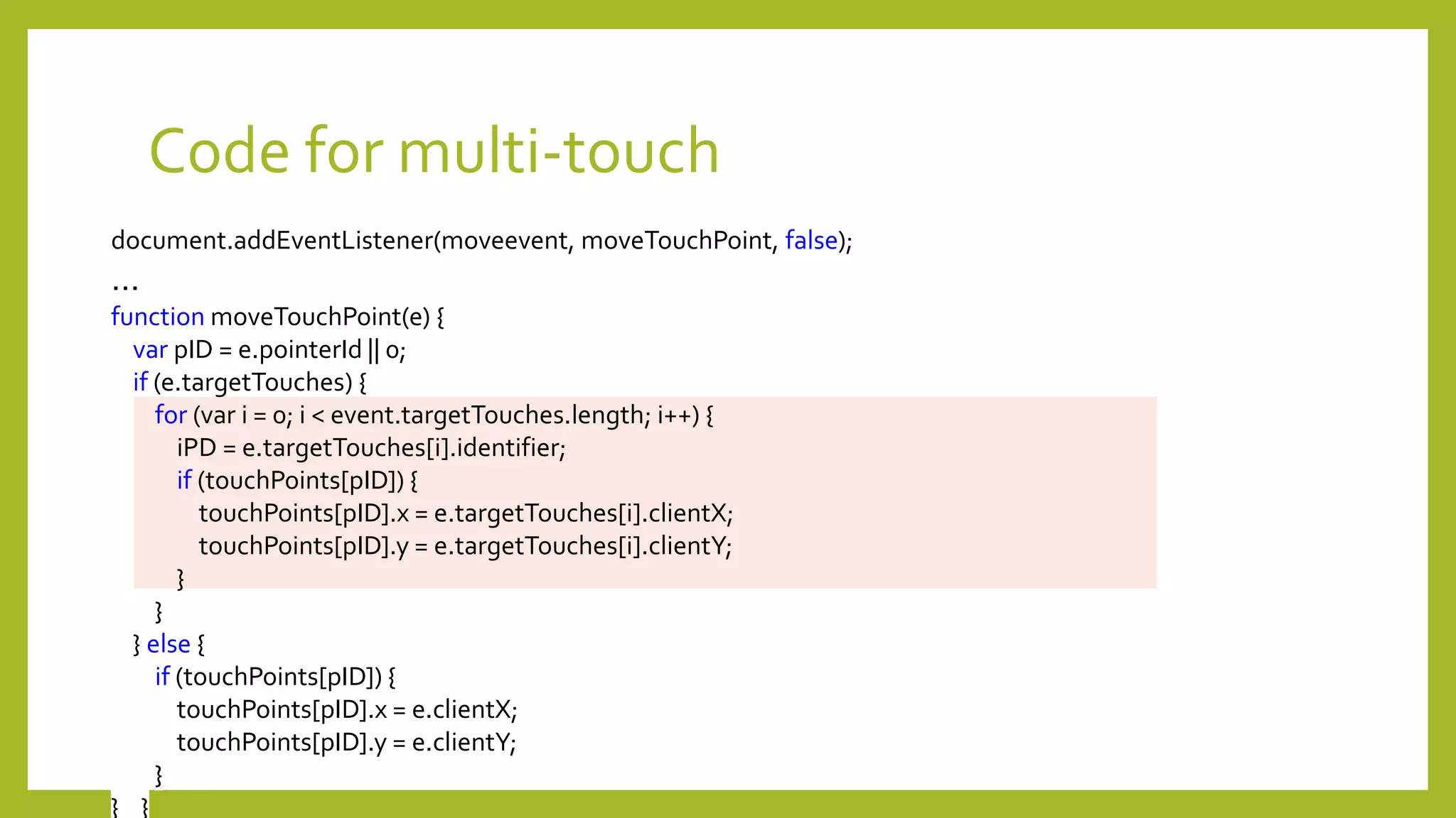 Code for multi-touch
document.addEventListener(moveevent, moveTouchPoint, false);
…
function moveTouchPoint(e) {
var pID = e.pointerId || 0;
if (e.targetTouches) {
for (var i = 0; i < event.targetTouches.length; i++) {
iPD = e.targetTouches[i].identifier;
if (touchPoints[pID]) {
touchPoints[pID].x = e.targetTouches[i].clientX;
touchPoints[pID].y = e.targetTouches[i].clientY;
}
}
} else {
if (touchPoints[pID]) {
touchPoints[pID].x = e.clientX;
touchPoints[pID].y = e.clientY;
}
} }
 