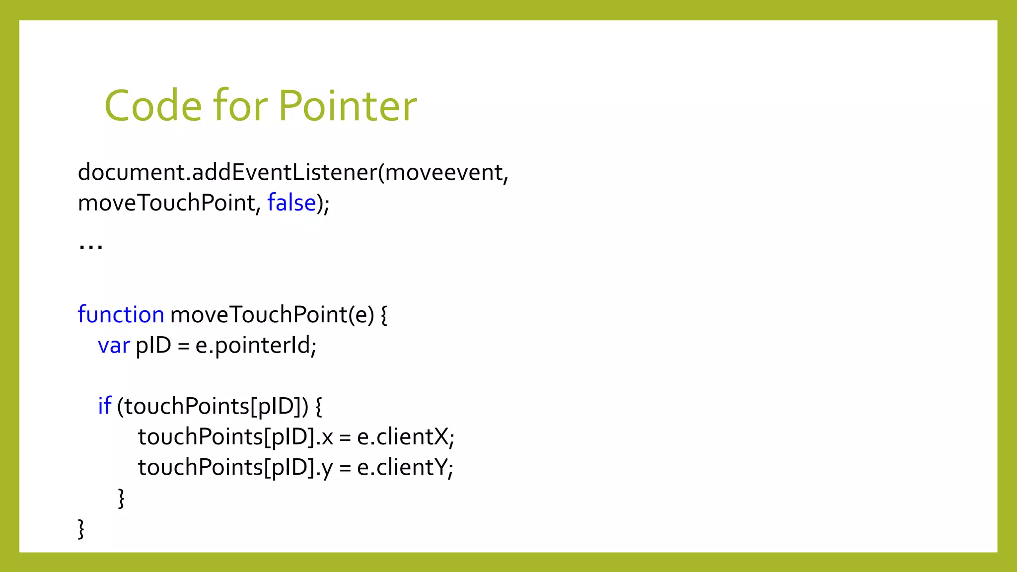 Code for Pointer
document.addEventListener(moveevent,
moveTouchPoint, false);
…
function moveTouchPoint(e) {
var pID = e.pointerId;
if (touchPoints[pID]) {
touchPoints[pID].x = e.clientX;
touchPoints[pID].y = e.clientY;
}
}
 