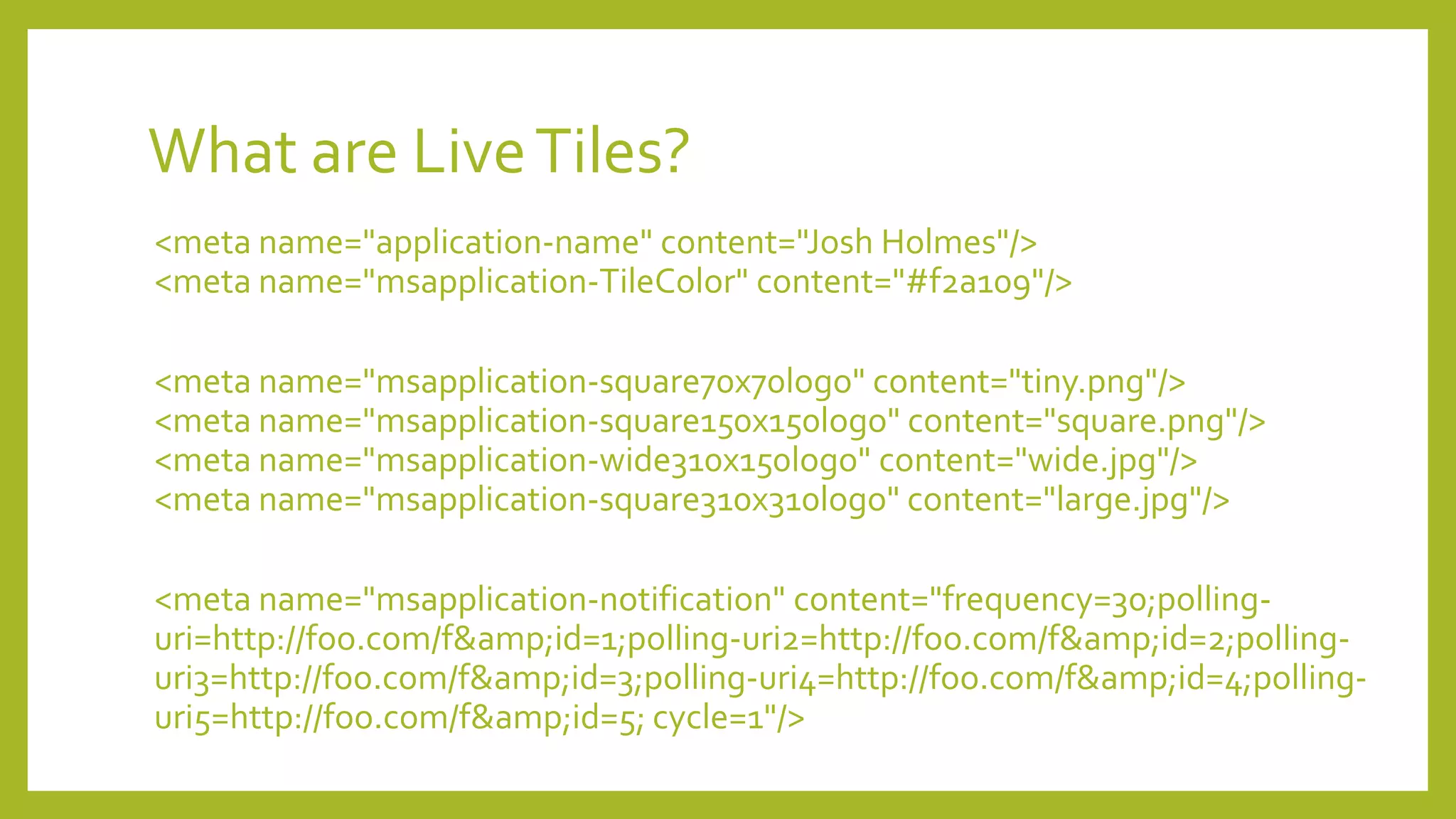 What are LiveTiles?
<meta name="application-name" content="Josh Holmes"/>
<meta name="msapplication-TileColor" content="#f2a109"/>
<meta name="msapplication-square70x70logo" content="tiny.png"/>
<meta name="msapplication-square150x150logo" content="square.png"/>
<meta name="msapplication-wide310x150logo" content="wide.jpg"/>
<meta name="msapplication-square310x310logo" content="large.jpg"/>
<meta name="msapplication-notification" content="frequency=30;polling-
uri=http://foo.com/f&amp;id=1;polling-uri2=http://foo.com/f&amp;id=2;polling-
uri3=http://foo.com/f&amp;id=3;polling-uri4=http://foo.com/f&amp;id=4;polling-
uri5=http://foo.com/f&amp;id=5; cycle=1"/>
 