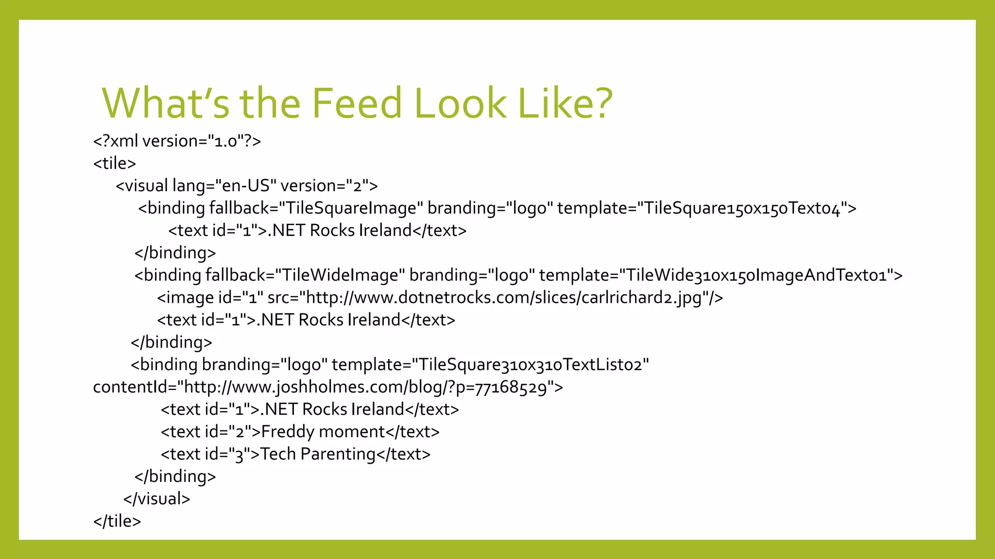 What’s the Feed Look Like?
<?xml version="1.0"?>
<tile>
<visual lang="en-US" version="2">
<binding fallback="TileSquareImage" branding="logo" template="TileSquare150x150Text04">
<text id="1">.NET Rocks Ireland</text>
</binding>
<binding fallback="TileWideImage" branding="logo" template="TileWide310x150ImageAndText01">
<image id="1" src="http://www.dotnetrocks.com/slices/carlrichard2.jpg"/>
<text id="1">.NET Rocks Ireland</text>
</binding>
<binding branding="logo" template="TileSquare310x310TextList02"
contentId="http://www.joshholmes.com/blog/?p=77168529">
<text id="1">.NET Rocks Ireland</text>
<text id="2">Freddy moment</text>
<text id="3">Tech Parenting</text>
</binding>
</visual>
</tile>
 