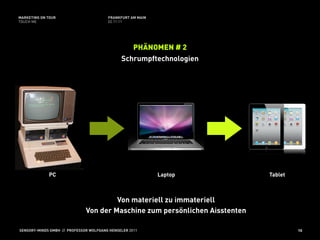 MARKETING ON TOUR                       FRANKFURT AM MAIN
TOUCH ME                                02.11.11




                                                 PHÄNOMEN # 2
                                              Schrumpftechnologien




             PC                                             Laptop           Tablet



                                       Von materiell zu immateriell
                              Von der Maschine zum persönlichen Aisstenten

SENSORY-MINDS GMBH // PROFESSOR WOLFGANG HENSELER 2011                                10
 