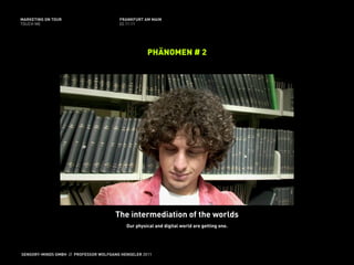 MARKETING ON TOUR                       FRANKFURT AM MAIN
TOUCH ME                                02.11.11




                                                    PHÄNOMEN # 2




                                      The intermediation of the worlds
                                           Our physical and digital world are getting one.




SENSORY-MINDS GMBH // PROFESSOR WOLFGANG HENSELER 2011
 