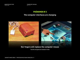 MARKETING ON TOUR                       FRANKFURT AM MAIN
TOUCH ME                                02.11.11




                                                    PHÄNOMEN # 3
                                  The computer interfaces are changing




                             Our fingers will replace the computer mouse
                                               Touches and gestures instead of clicks




SENSORY-MINDS GMBH // PROFESSOR WOLFGANG HENSELER 2011
 