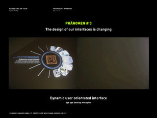 MARKETING ON TOUR                       FRANKFURT AM MAIN
TOUCH ME                                02.11.11




                                                    PHÄNOMEN # 3
                                 The design of our interfaces is changing




                                     Dynamic user orientated interface
                                                    Bye bye desktop metaphor



SENSORY-MINDS GMBH // PROFESSOR WOLFGANG HENSELER 2011
 