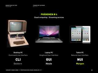 MARKETING ON TOUR                       FRANKFURT AM MAIN
TOUCH ME                                02.11.11




                                                    PHÄNOMEN # 4
                                          Cloud computing - Streaming services




           Desktop PC                                       Laptop PC                  Tablet PC
    Command Line Interface                        Graphical User Interface       Natural User Interface

              CLI                                            GUI                        NUI
           Gestern                                          Heute                      Morgen

SENSORY-MINDS GMBH // PROFESSOR WOLFGANG HENSELER 2011                                                    24
 