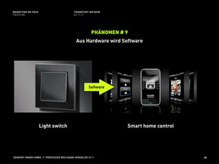 MARKETING ON TOUR                       FRANKFURT AM MAIN
TOUCH ME                                02.11.11




                                                    PHÄNOMEN # 9
                                          Aus Hardware wird Software




                                                  Software




                    Light switch                               Smart home control




SENSORY-MINDS GMBH // PROFESSOR WOLFGANG HENSELER 2011                              40
 
