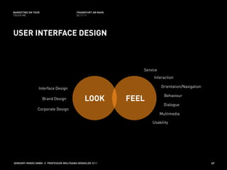 MARKETING ON TOUR                       FRANKFURT AM MAIN
TOUCH ME                                02.11.11




USER INTERFACE DESIGN



                                                               Service
                                                                    Interaction

                Interface Design                                         Orientation/Navigation

                                                                           Behaviour
                    Brand Design             LOOK           FEEL
                                                                           Dialogue
               Corporate Design
                                                                         Multimedia

                                                                   Usability




SENSORY-MINDS GMBH // PROFESSOR WOLFGANG HENSELER 2011                                            47
 