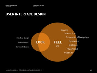 MARKETING ON TOUR                       FRANKFURT AM MAIN
TOUCH ME                                02.11.11




USER INTERFACE DESIGN



                                                                  Service
                                                                     Interaction
                Interface Design                                       Orientation/Navigation
                                                                         Behaviour
                    Brand Design             LOOK           FEEL
                                                             UX          Dialogue
               Corporate Design
                                                                       Multimedia
                                                                     Usability




SENSORY-MINDS GMBH // PROFESSOR WOLFGANG HENSELER 2011                                          48
 