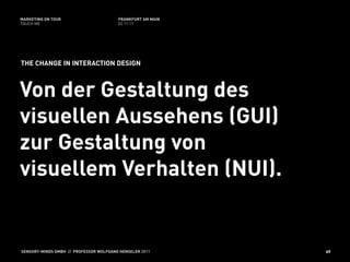 MARKETING ON TOUR                       FRANKFURT AM MAIN
TOUCH ME                                02.11.11




THE CHANGE IN INTERACTION DESIGN



Von der Gestaltung des
visuellen Aussehens (GUI)
zur Gestaltung von
visuellem Verhalten (NUI).


SENSORY-MINDS GMBH // PROFESSOR WOLFGANG HENSELER 2011      49
 