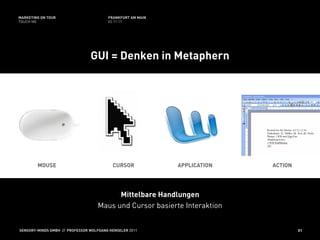MARKETING ON TOUR                       FRANKFURT AM MAIN
TOUCH ME                                02.11.11




                                GUI = Denken in Metaphern




        MOUSE                             CURSOR            APPLICATION   ACTION




                                         Mittelbare Handlungen
                                   Maus und Cursor basierte Interaktion


SENSORY-MINDS GMBH // PROFESSOR WOLFGANG HENSELER 2011                             51
 
