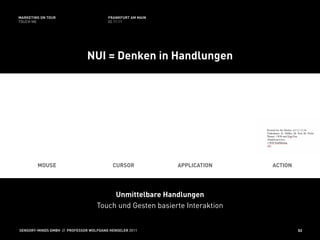 MARKETING ON TOUR                       FRANKFURT AM MAIN
TOUCH ME                                02.11.11




                               NUI = Denken in Handlungen




        MOUSE                             CURSOR            APPLICATION    ACTION




                                        Unmittelbare Handlungen
                                   Touch und Gesten basierte Interaktion


SENSORY-MINDS GMBH // PROFESSOR WOLFGANG HENSELER 2011                              52
 