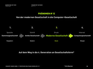 MARKETING ON TOUR                       FRANKFURT AM MAIN
    TOUCH ME                                02.11.11




                                                       PHÄNOMEN # 12
                    Von der modernen Gesellschaft in die Computer-Gesellschaft



          1.                                2.                           3.                              4.

      Sprache                             Schrift                      Druck                          Internet
Stammesgesellschaft               Antike Gesellschaft           Moderne Gesellschaft             Computergesellschaft


     Vorgestern                           Gestern                      Heute                            Morgen




                        Auf dem Weg in die 4. Generation an Gesellschaftsform*




    SENSORY-MINDS GMBH // PROFESSOR WOLFGANG HENSELER 2011                      * Dirk Baecker                   58
 