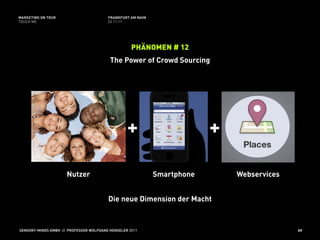 MARKETING ON TOUR                       FRANKFURT AM MAIN
TOUCH ME                                02.11.11




                                                   PHÄNOMEN # 12
                                         The Power of Crowd Sourcing




                                                 +                       +

                     Nutzer                                 Smartphone       Webservices


                                        Die neue Dimension der Macht



SENSORY-MINDS GMBH // PROFESSOR WOLFGANG HENSELER 2011                                     59
 