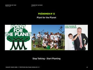 MARKETING ON TOUR                       FRANKFURT AM MAIN
TOUCH ME                                02.11.11




                                                   PHÄNOMEN # 12
                                                 Plant for the Planet




                                          Stop Talking - Start Planting


SENSORY-MINDS GMBH // PROFESSOR WOLFGANG HENSELER 2011                    61
 