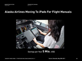MARKETING ON TOUR                       FRANKFURT AM MAIN
TOUCH ME                                02.11.11




Alaska Airlines Moving To iPads For Flight Manuals




                                        Savings per Year 5   Mio. US$

SENSORY-MINDS GMBH // PROFESSOR WOLFGANG HENSELER 2011          Source: Gizmodo, May 28th 2011   83
 