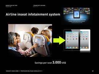 MARKETING ON TOUR                       FRANKFURT AM MAIN
TOUCH ME                                02.11.11




Airline inseat infotainment system




                                          Savings per seat 3.000 US$


SENSORY-MINDS GMBH // PROFESSOR WOLFGANG HENSELER 2011                 87
 