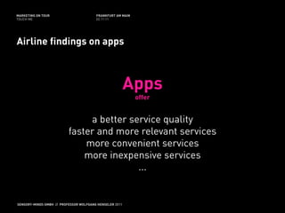 MARKETING ON TOUR                       FRANKFURT AM MAIN
TOUCH ME                                02.11.11




Airline findings on apps



                                                         Apps
                                                            offer


                               a better service quality
                          faster and more relevant services
                              more convenient services
                              more inexpensive services
                                          ...


SENSORY-MINDS GMBH // PROFESSOR WOLFGANG HENSELER 2011
 