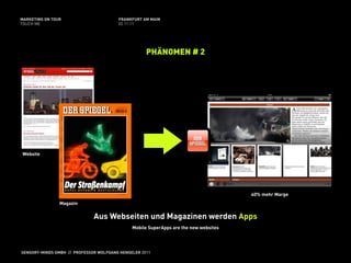 MARKETING ON TOUR                       FRANKFURT AM MAIN
TOUCH ME                                02.11.11




                                                    PHÄNOMEN # 2




Website




                                                                                      40% mehr Marge
                Magazin

                              Aus Webseiten und Magazinen werden Apps
                                              Mobile SuperApps are the new websites




SENSORY-MINDS GMBH // PROFESSOR WOLFGANG HENSELER 2011
 