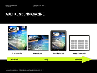 MARKETING ON TOUR                       FRANKFURT AM MAIN
TOUCH ME                                02.11.11




AUDI KUNDENMAGAZINE




         Printausgabe                    e-Magazine              App Magazine   News Ecosystem


       Yesterday                                         Today                   Tomorrow




SENSORY-MINDS GMBH // PROFESSOR WOLFGANG HENSELER 2011
 