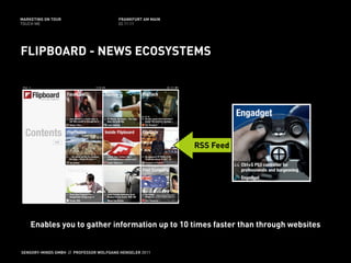 MARKETING ON TOUR                       FRANKFURT AM MAIN
TOUCH ME                                02.11.11




FLIPBOARD - NEWS ECOSYSTEMS




                                                            RSS Feed




    Enables you to gather information up to 10 times faster than through websites


SENSORY-MINDS GMBH // PROFESSOR WOLFGANG HENSELER 2011
 