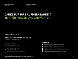 MARKETING ON TOUR                       FRANKFURT AM MAIN
TOUCH ME                                02.11.11




DANKE FÜR IHRE AUFMERKSAMKEIT
ZEIT FÜR FRAGEN UND ANTWORTEN




SENSORY-MINDS GMBH

PROFESSOR WOLFGANG HENSELER
Managing Creative Director

                                                            Follow us on:
Ludwigstrasse 12
63067 Offenbach am Main                                        http://www.twitter.com/sensoryminds
                                                               http://www.vimeo.com/sensoryminds
T +49. 69. 847 789 913
                                                               http://www.flickr.com/people/sensoryminds
M +49. 173. 702 6197
E w.henseler@sensory-minds.com                                 http://www.facebook.com/sensoryminds



SENSORY-MINDS GMBH // PROFESSOR WOLFGANG HENSELER 2011                                                     97
 