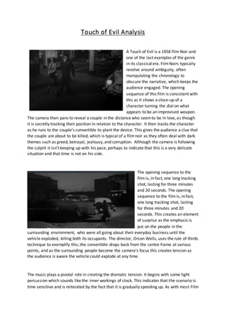 Touch of Evil Analysis 
A Touch of Evil is a 1958 film Noir and 
one of the last examples of the genre 
in its classical era. Film Noirs typically 
revolve around ambiguity, often 
manipulating the chronology to 
obscure the narrative, which keeps the 
audience engaged. The opening 
sequence of this film is consistent with 
this as it shows a close-up of a 
character turning the dial on what 
appears to be an improvised weapon. 
The camera then pans to reveal a couple in the distance who seem to be in love, as though 
it is secretly tracking their position in relation to the character. It then tracks the character 
as he runs to the couple’s convertible to plant the device. This gives the audience a clue that 
the couple are about to be killed, which is typical of a film noir as they often deal with dark 
themes such as greed, betrayal, jealousy, and corruption. Although the camera is following 
the culprit it isn’t keeping up with his pace, perhaps to indicate that this is a very delicate 
situation and that time is not on his side. 
The opening sequence to the 
film is, in fact, one long tracking 
shot, lasting for three minutes 
and 20 seconds. The opening 
sequence to the film is, in fact, 
one long tracking shot, lasting 
for three minutes and 20 
seconds. This creates an element 
of surprise as the emphasis is 
put on the people in the 
surrounding environment, who were all going about their everyday business until the 
vehicle exploded, killing both its occupants. The director, Orson Wells, uses the rule of thirds 
technique to exemplify this; the convertible drops back from the centre frame at various 
points, and as the surrounding people become the camera’s focus this creates tension as 
the audience is aware the vehicle could explode at any time. 
The music plays a pivotal role in creating the dramatic tension. It begins with some light 
percussion which sounds like the inner workings of clock. This indicates that the scenario is 
time sensitive and is reiterated by the fact that it is gradually speeding up. As with most Film 
 