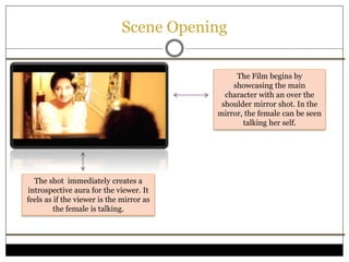 Scene Opening
The Film begins by
showcasing the main
character with an over the
shoulder mirror shot. In the
mirror, the female can be seen
talking her self.
The shot immediately creates a
introspective aura for the viewer. It
feels as if the viewer is the mirror as
the female is talking.