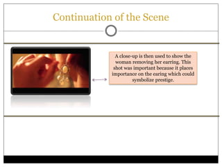Continuation of the Scene
A close-up is then used to show the
woman removing her earring. This
shot was important because it places
importance on the earing which could
symbolize prestige.
