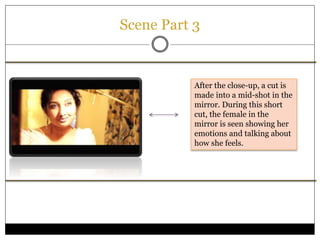 Scene Part 3
After the close-up, a cut is
made into a mid-shot in the
mirror. During this short
cut, the female in the
mirror is seen showing her
emotions and talking about
how she feels.