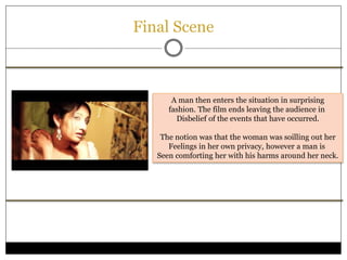 Final Scene
A man then enters the situation in surprising
fashion. The film ends leaving the audience in
Disbelief of the events that have occurred.
The notion was that the woman was soilling out her
Feelings in her own privacy, however a man is
Seen comforting her with his harms around her neck.