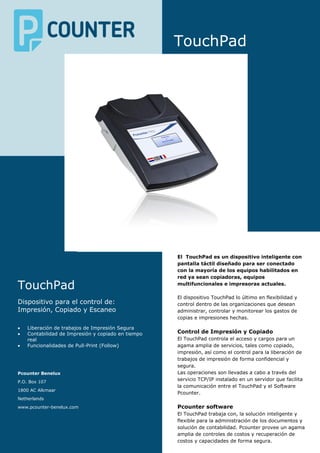 TouchPad
TouchPad
Dispositivo para el control de:
Impresión, Copiado y Escaneo
 Liberación de trabajos de Impresión Segura
 Contabilidad de Impresión y copiado en tiempo
real
 Funcionalidades de Pull-Print (Follow)
Pcounter Benelux
P.O. Box 107
1800 AC Alkmaar
Netherlands
www.pcounter-benelux.com
El TouchPad es un dispositivo inteligente con
pantalla táctil diseñado para ser conectado
con la mayoría de los equipos habilitados en
red ya sean copiadoras, equipos
multifuncionales e impresoras actuales.
El dispositivo TouchPad lo último en flexibilidad y
control dentro de las organizaciones que desean
administrar, controlar y monitorear los gastos de
copias e impresiones hechas.
Control de Impresión y Copiado
El TouchPad controla el acceso y cargos para un
agama amplia de servicios, tales como copiado,
impresión, así como el control para la liberación de
trabajos de impresión de forma confidencial y
segura.
Las operaciones son llevadas a cabo a través del
servicio TCP/IP instalado en un servidor que facilita
la comunicación entre el TouchPad y el Software
Pcounter.
Pcounter software
El TouchPad trabaja con, la solución inteligente y
flexible para la administración de los documentos y
solución de contabilidad. Pcounter provee un agama
amplia de controles de costos y recuperación de
costos y capacidades de forma segura.
 