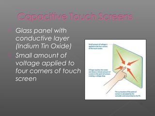  Glass panel with
conductive layer
(Indium Tin Oxide)
 Small amount of
voltage applied to
four corners of touch
screen
[2]
 