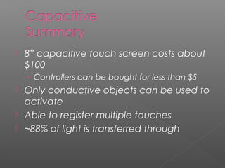  8” capacitive touch screen costs about
$100
› Controllers can be bought for less than $5
 Only conductive objects can be used to
activate
 Able to register multiple touches
 ~88% of light is transferred through
 