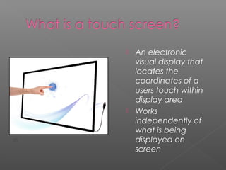  An electronic
visual display that
locates the
coordinates of a
users touch within
display area
 Works
independently of
what is being
displayed on
screen
[7]
 