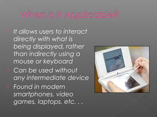  It allows users to interact
directly with what is
being displayed, rather
than indirectly using a
mouse or keyboard
 Can be used without
any intermediate device
 Found in modern
smartphones, video
games, laptops, etc. . .
[1]
 
