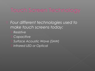  Four different technologies used to
make touch screens today:
 Resistive
 Capacitive
 Surface Acoustic Wave (SAW)
 Infrared LED or Optical
 