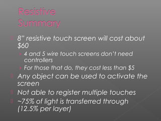  8” resistive touch screen will cost about
$60
› 4 and 5 wire touch screens don’t need
controllers
› For those that do, they cost less than $5
 Any object can be used to activate the
screen
 Not able to register multiple touches
 ~75% of light is transferred through
(12.5% per layer)
 