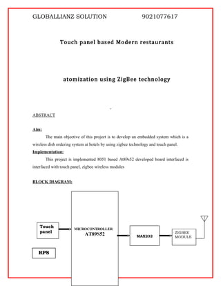 GLOBALLIANZ SOLUTION 9021077617
Touch panel based Modern restaurants
atomization using ZigBee technology
ABSTRACT
Aim:
The main objective of this project is to develop an embedded system which is a
wireless dish ordering system at hotels by using zigbee technology and touch panel.
Implementation:
This project is implemented 8051 based At89s52 developed board interfaced is
interfaced with touch panel, zigbee wireless modules
BLOCK DIAGRAM:
MAX232
Touch
panel ZIGBEE
MODULE
MICROCONTROLLER
AT89S52
RPS
 