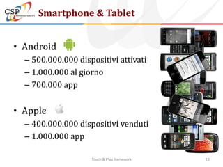 Smartphone & Tablet


• Android
  – 500.000.000 dispositivi attivati
  – 1.000.000 al giorno
  – 700.000 app


• Apple
  – 400.000.000 dispositivi venduti
  – 1.000.000 app

                    Touch & Play framework   13
 