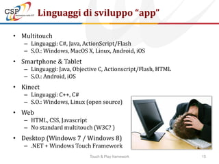 Linguaggi di sviluppo “app”

• Multitouch
   – Linguaggi: C#, Java, ActionScript/Flash
   – S.O.: Windows, MacOS X, Linux, Android, iOS
• Smartphone & Tablet
   – Linguaggi: Java, Objective C, Actionscript/Flash, HTML
   – S.O.: Android, iOS
• Kinect
   – Linguaggi: C++, C#
   – S.O.: Windows, Linux (open source)
• Web
   – HTML, CSS, Javascript
   – No standard multitouch (W3C? )
• Desktop (Windows 7 / Windows 8)
   – .NET + Windows Touch Framework
                            Touch & Play framework            15
 