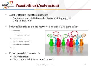 Possibili usi/estensioni

• Giochi/attività (adatti al contesto)
   – Ampia scelta di piattaforma hardware e di linguaggi di
     programmazione

• Personalizzazione del framework per casi d’uso particolari
   – ….. ……
        • .. …. ….
        • …. ……, ….., …..
   –   …….. ……
   –   ……… …… (……..)
   –   …….. ……. ……….
   –   …

• Estensione del framework
   – Nuove funzioni
   – Nuovi modelli di interazione/controllo

                            Touch & Play framework             17
 