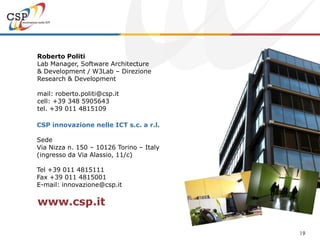 Roberto Politi
Lab Manager, Software Architecture
& Development / W3Lab – Direzione
Research & Development

mail: roberto.politi@csp.it
cell: +39 348 5905643
tel. +39 011 4815109

CSP innovazione nelle ICT s.c. a r.l.

Sede
Via Nizza n. 150 – 10126 Torino – Italy
(ingresso da Via Alassio, 11/c)

Tel +39 011 4815111
Fax +39 011 4815001
E-mail: innovazione@csp.it

www.csp.it

                                          19
 