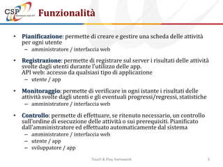 Funzionalità

• Pianificazione: permette di creare e gestire una scheda delle attività
  per ogni utente
    – amministratore / interfaccia web

• Registrazione: permette di registrare sul server i risultati delle attività
  svolte dagli utenti durante l’utilizzo delle app.
  API web: accesso da qualsiasi tipo di applicazione
    – utente / app

• Monitoraggio: permette di verificare in ogni istante i risultati delle
  attività svolte dagli utenti e gli eventuali progressi/regressi, statistiche
    – amministratore / interfaccia web

• Controllo: permette di effettuare, se ritenuto necessario, un controllo
  sull’ordine di esecuzione delle attività o sui prerequisiti. Pianificato
  dall’amministratore ed effettuato automaticamente dal sistema
    – amministratore / interfaccia web
    – utente / app
    – sviluppatore / app

                               Touch & Play framework                            3
 