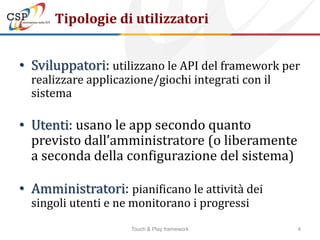 Tipologie di utilizzatori


• Sviluppatori: utilizzano le API del framework per
  realizzare applicazione/giochi integrati con il
  sistema

• Utenti: usano le app secondo quanto
  previsto dall’amministratore (o liberamente
  a seconda della configurazione del sistema)

• Amministratori: pianificano le attività dei
  singoli utenti e ne monitorano i progressi
                     Touch & Play framework         4
 