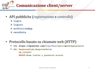 Comunicazione client/server

• API pubbliche (registrazione e controllo)
      login
      logout
      authorizeApp
      saveData


• Protocollo basato su chiamate web (HTTP)
    req: https://myserver.com/login?usr=mario&pwd=mypassword
    res.: ResponseCode,ResponseValue
          OK,1234567
          ERROR,Nome utente o password errata




                         Touch & Play framework                 7
 