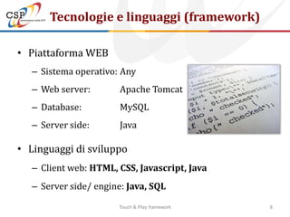 Tecnologie e linguaggi (framework)

• Piattaforma WEB
   – Sistema operativo: Any
   – Web server:        Apache Tomcat
   – Database:          MySQL
   – Server side:       Java

• Linguaggi di sviluppo
   – Client web: HTML, CSS, Javascript, Java
   – Server side/ engine: Java, SQL

                       Touch & Play framework   8
 