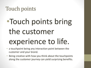 Touch points
•Touch points bring
the customer
experience to life.
• a touchpoint being any interaction point between the
customer and your brand.
• Being creative with how you think about the touchpoints
along the customer journey can yield surprising benefits.
 