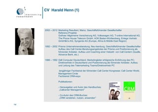 CV Harald Henn (1)




     2002 – 2012 Marketing Resultant, Mainz, Geschäftsführender Gesellschafter
                 Referenz-Projekte:
                 Gothaer Allgemeine Versicherung AG, Volkswagen AG, T-online International AG,
                 The Phone House Telecom GmbH, AOK Baden-Württemberg, Entega Vertrieb
                 GmbH&Co.KG, Syngenta AG (Europe, Africa & Middle East Region)

     1992 – 2002 Prisma Unternehmensberatung, Neu-Isenburg, Geschäftsführender Gesellschafter
                 Aufbau des Call Center-Beratungsangebotes der Prisma und Positionierung als
                 führender Anbieter. Aufbau und Coaching einer Vielzahl von Call Centern (Quelle,
                 Advance Bank, etc.)

     1988 – 1992 Dell Computer Deutschland, Marketingleiter erfolgreiche Einführung des PC-
                 Direktvertrieb in Deutschland und Positionierung als führender Anbieter, Aufbau
                 und Leitung des Telemarketing Teams/Direktvertrieb PC

                  langjähriger Fachbeirat der führenden Call Center Kongresse: Call Center World,
                  Management Circle
                  Fachbeirat CRM-expo

                  Publikationen:

                  - Herausgeber und Autor des Handbuches:
                   „Callcenter Management“

                  - Co-Autor des CRM-Buches:
                   „CRM verstehen, nutzen, anwenden“

18
18
 