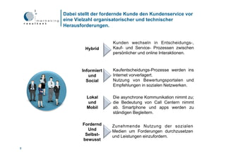 Dabei stellt der fordernde Kunde den Kundenservice vor
    eine Vielzahl organisatorischer und technischer
    Herausforderungen.


                        Kunden wechseln in Entscheidungs-,
             Hybrid     Kauf- und Service- Prozessen zwischen
                        persönlicher und online Interaktionen.



           Informiert   Kaufentscheidungs-Prozesse werden ins
              und       Internet vorverlagert.
             Social     Nutzung von Bewertungsportalen und
                        Empfehlungen in sozialen Netzwerken.

             Lokal      Die asynchrone Kommunikation nimmt zu;
              und       die Bedeutung von Call Centern nimmt
             Mobil      ab. Smartphone und apps werden zu
                        ständigen Begleitern.

            Fordernd    Zunehmende Nutzung der sozialen
              Und       Medien um Forderungen durchzusetzen
             Selbst-    und Leistungen einzufordern.
            bewusst
3
 