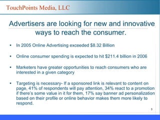 Advertisers are looking for new and innovative ways to reach the consumer.   In 2005 Online Advertising exceeded $8.32 Billion Online consumer spending is expected to hit $211.4 billion in 2006 Marketers have greater opportunities to reach consumers who are interested in a given category Targeting is necessary- If a sponsored link is relevant to content on page, 41% of respondents will pay attention, 34% react to a promotion if there’s some value in it for them, 17% say banner ad personalization based on their profile or online behavior makes them more likely to respond. 
